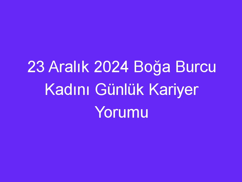 23 Aralık 2024 Boğa Burcu Kadını Günlük Kariyer Yorumu