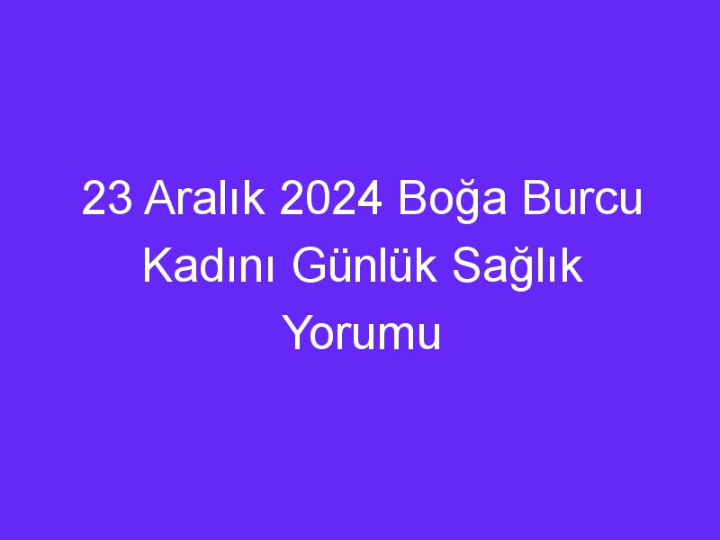 23 Aralık 2024 Boğa Burcu Kadını Günlük Sağlık Yorumu