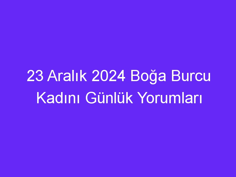 23 Aralık 2024 Boğa Burcu Kadını Günlük Yorumları