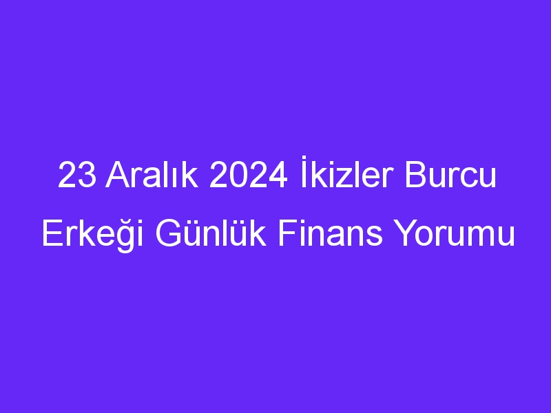 23 Aralık 2024 İkizler Burcu Erkeği Günlük Finans Yorumu