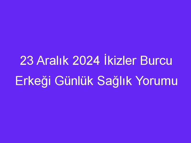 23 Aralık 2024 İkizler Burcu Erkeği Günlük Sağlık Yorumu