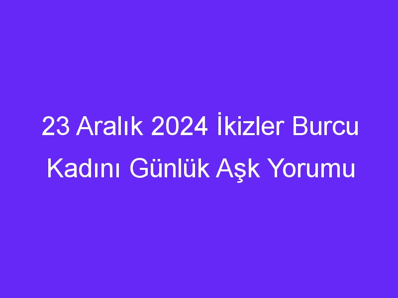 23 Aralık 2024 İkizler Burcu Kadını Günlük Aşk Yorumu