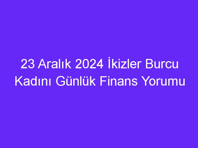 23 Aralık 2024 İkizler Burcu Kadını Günlük Finans Yorumu