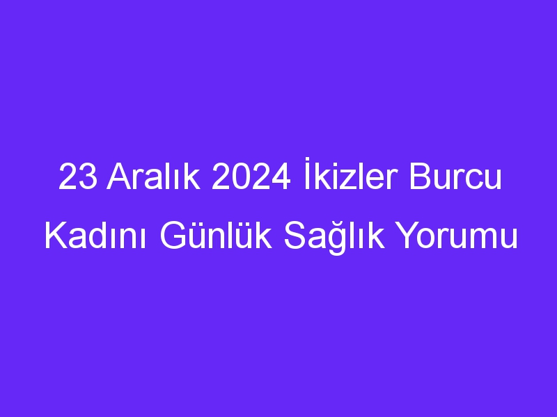 23 Aralık 2024 İkizler Burcu Kadını Günlük Sağlık Yorumu