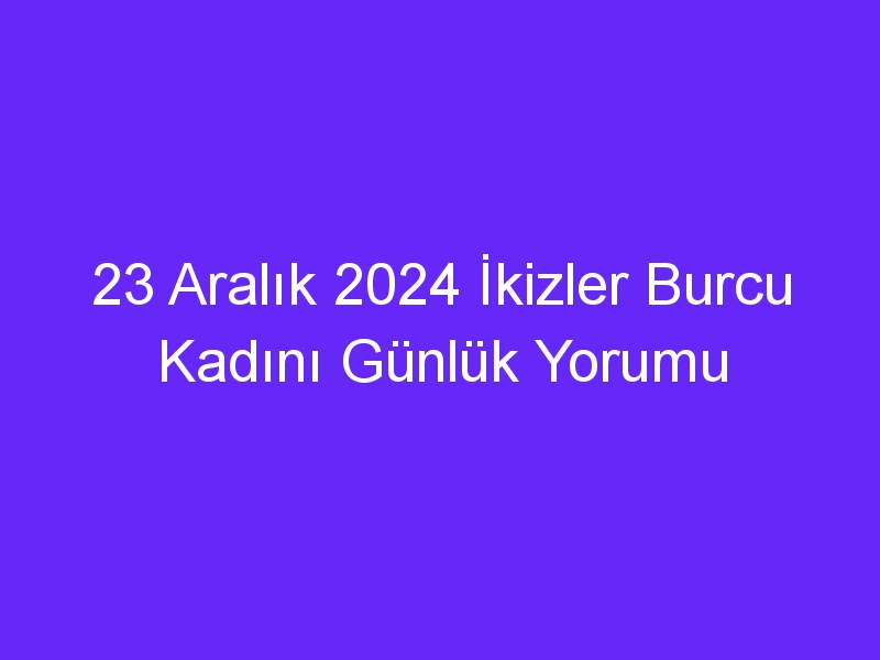 23 Aralık 2024 İkizler Burcu Kadını Günlük Yorumu