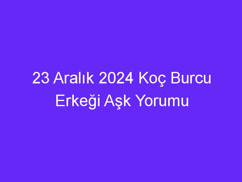 23 Aralık 2024 Koç Burcu Erkeği Aşk Yorumu