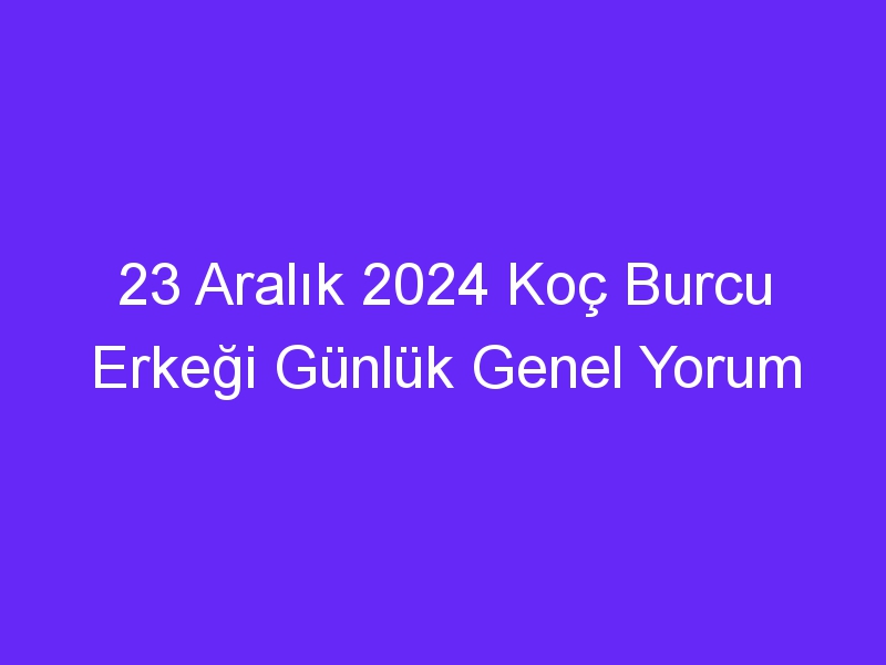 23 Aralık 2024 Koç Burcu Erkeği Günlük Genel Yorum