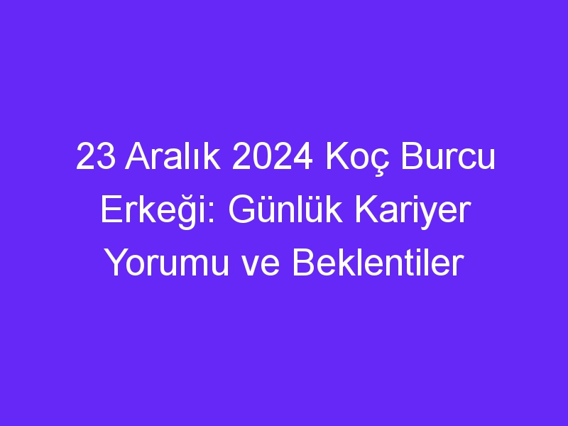 23 Aralık 2024 Koç Burcu Erkeği: Günlük Kariyer Yorumu ve Beklentiler