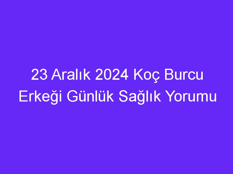 23 Aralık 2024 Koç Burcu Erkeği Günlük Sağlık Yorumu