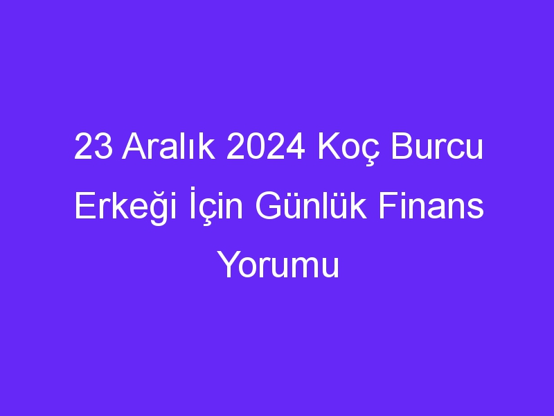 23 Aralık 2024 Koç Burcu Erkeği İçin Günlük Finans Yorumu