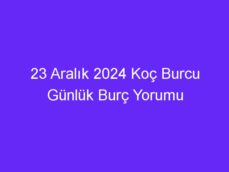 23 Aralık 2024 Koç Burcu Günlük Burç Yorumu