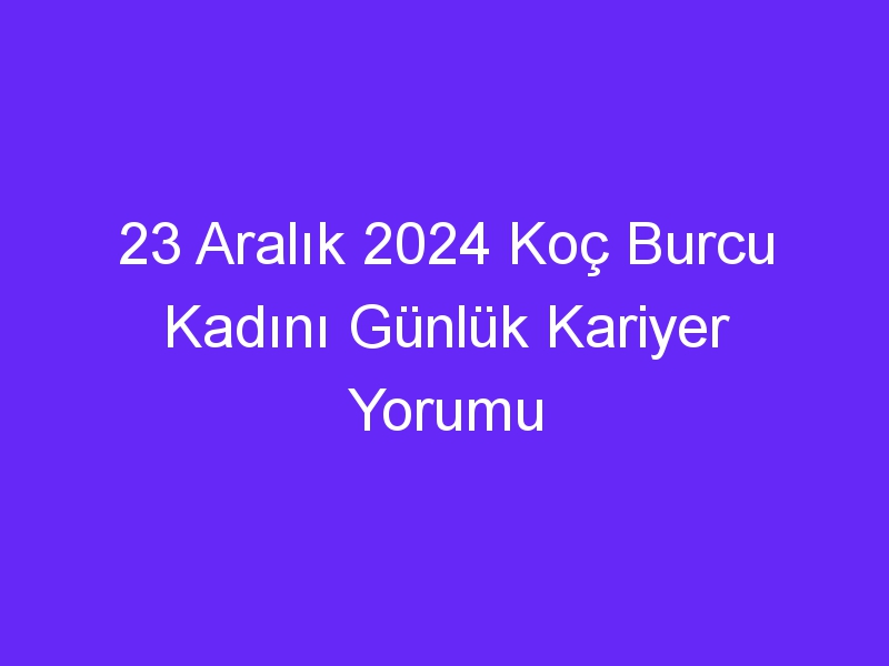 23 Aralık 2024 Koç Burcu Kadını Günlük Kariyer Yorumu