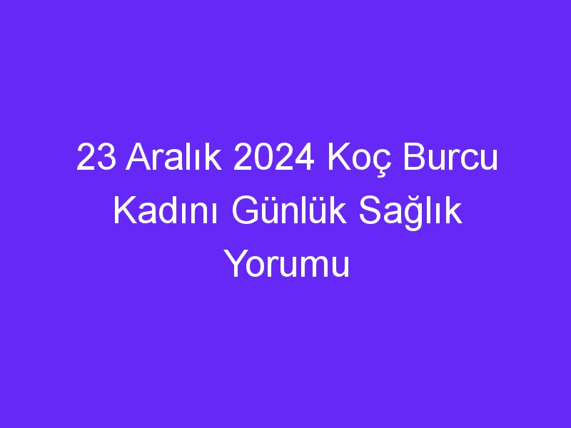 23 Aralık 2024 Koç Burcu Kadını Günlük Sağlık Yorumu