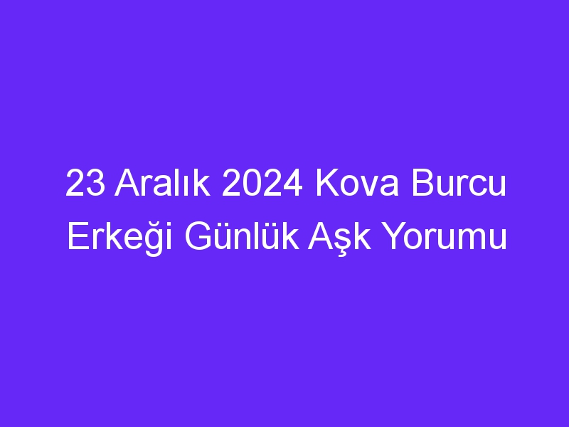 23 Aralık 2024 Kova Burcu Erkeği Günlük Aşk Yorumu