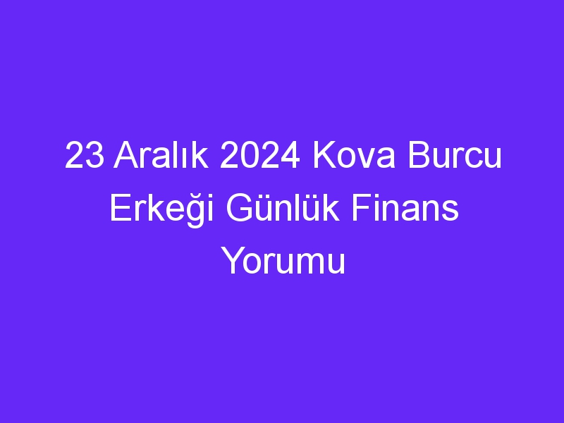 23 Aralık 2024 Kova Burcu Erkeği Günlük Finans Yorumu