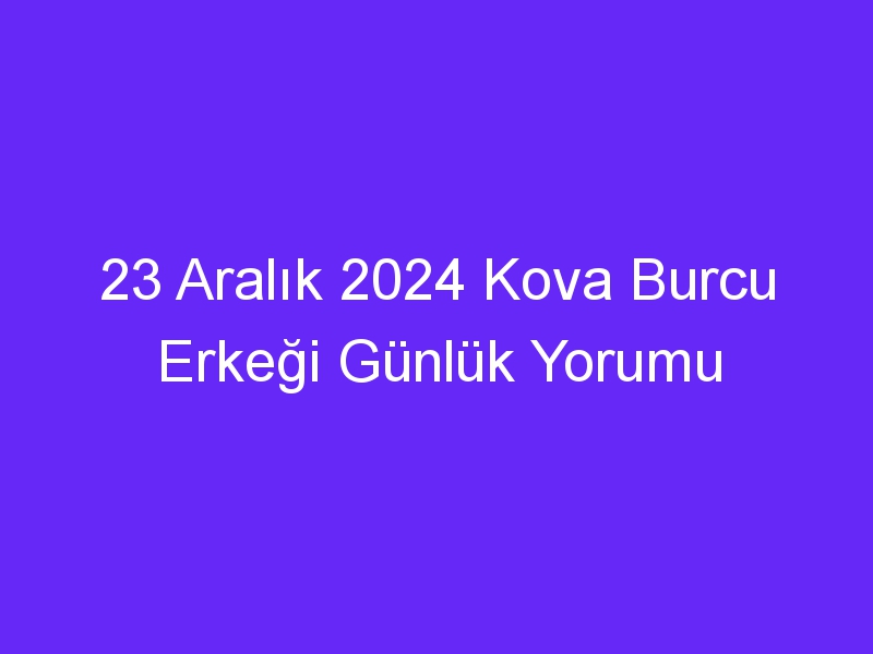 23 Aralık 2024 Kova Burcu Erkeği Günlük Yorumu