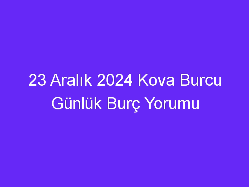 23 Aralık 2024 Kova Burcu Günlük Burç Yorumu