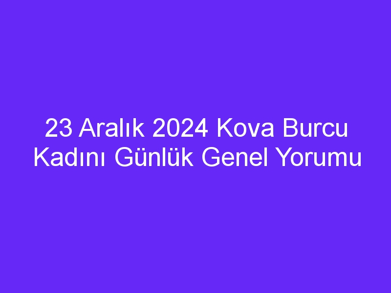 23 Aralık 2024 Kova Burcu Kadını Günlük Genel Yorumu