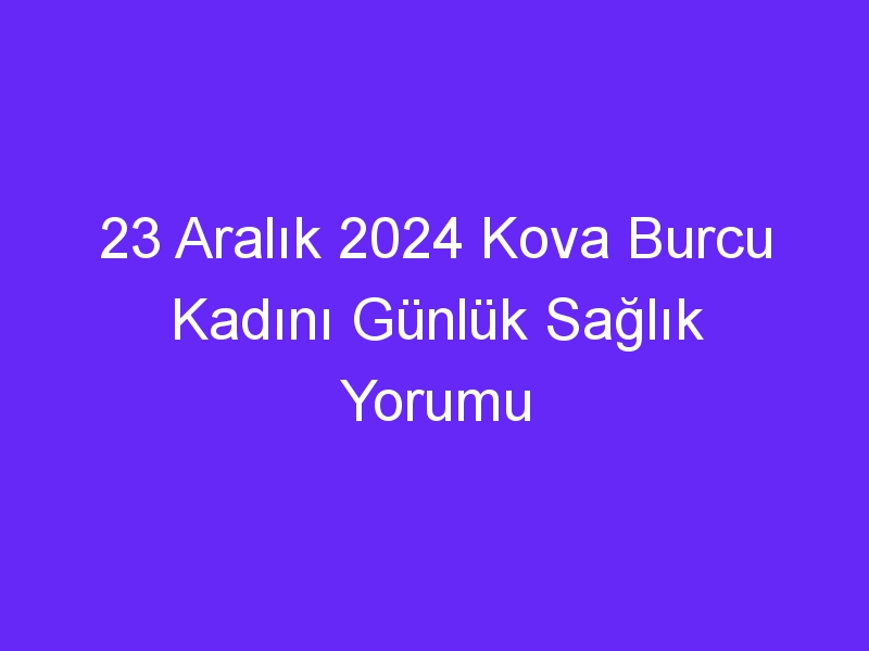 23 Aralık 2024 Kova Burcu Kadını Günlük Sağlık Yorumu