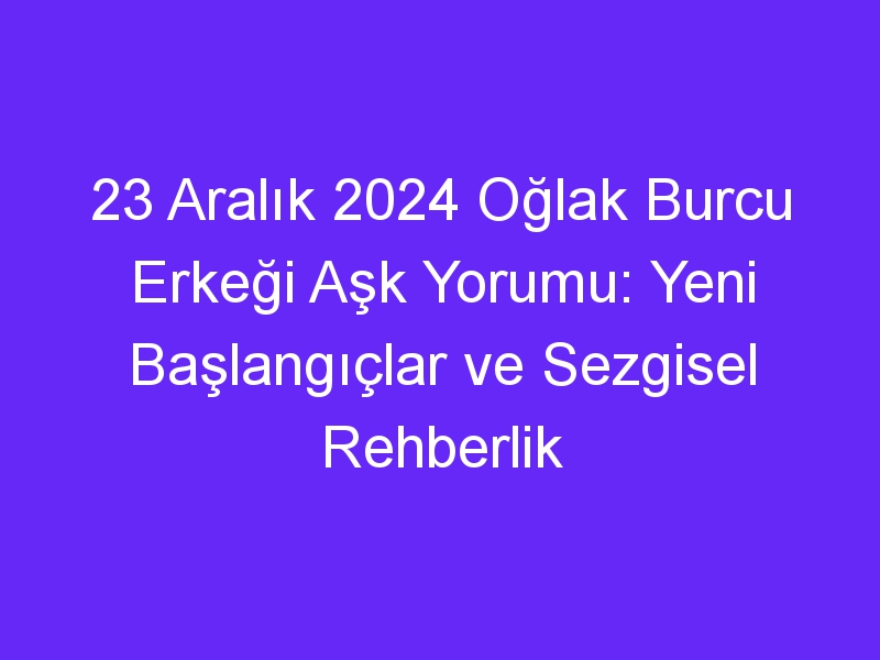 23 Aralık 2024 Oğlak Burcu Erkeği Aşk Yorumu: Yeni Başlangıçlar ve Sezgisel Rehberlik