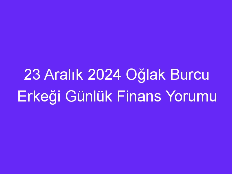 23 Aralık 2024 Oğlak Burcu Erkeği Günlük Finans Yorumu