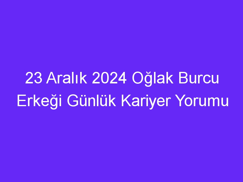 23 Aralık 2024 Oğlak Burcu Erkeği Günlük Kariyer Yorumu