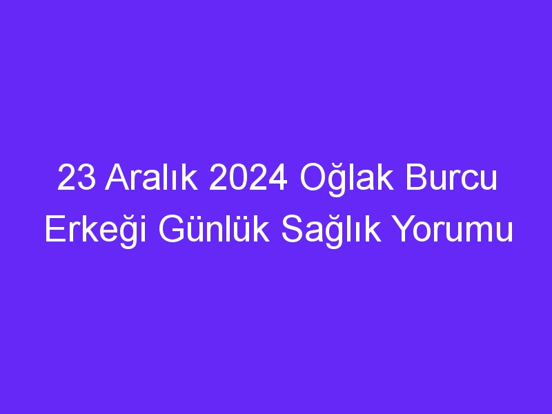 23 Aralık 2024 Oğlak Burcu Erkeği Günlük Sağlık Yorumu