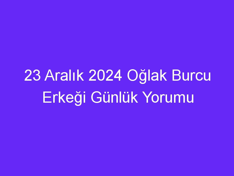 23 Aralık 2024 Oğlak Burcu Erkeği Günlük Yorumu