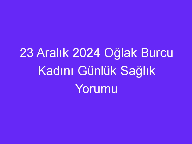 23 Aralık 2024 Oğlak Burcu Kadını Günlük Sağlık Yorumu