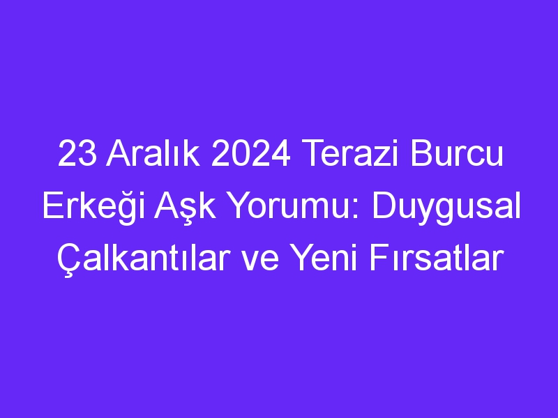 23 Aralık 2024 Terazi Burcu Erkeği Aşk Yorumu: Duygusal Çalkantılar ve Yeni Fırsatlar