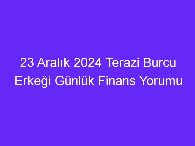 23 Aralık 2024 Terazi Burcu Erkeği Günlük Finans Yorumu