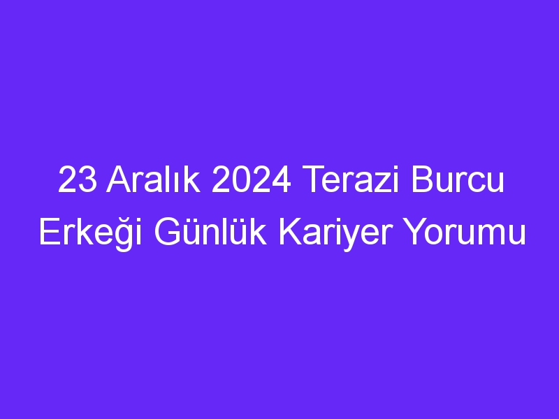 23 Aralık 2024 Terazi Burcu Erkeği Günlük Kariyer Yorumu