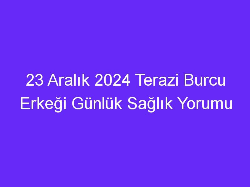 23 Aralık 2024 Terazi Burcu Erkeği Günlük Sağlık Yorumu