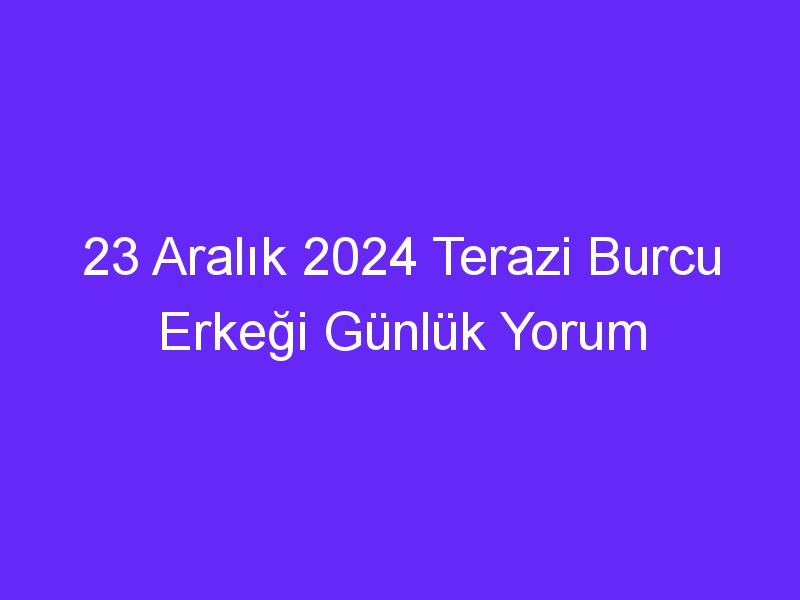 23 Aralık 2024 Terazi Burcu Erkeği Günlük Yorum