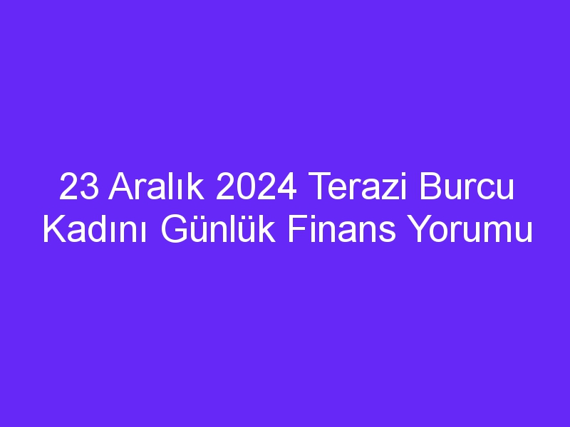 23 Aralık 2024 Terazi Burcu Kadını Günlük Finans Yorumu