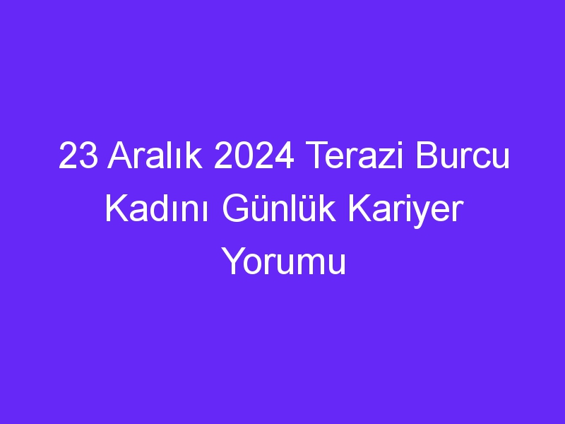 23 Aralık 2024 Terazi Burcu Kadını Günlük Kariyer Yorumu