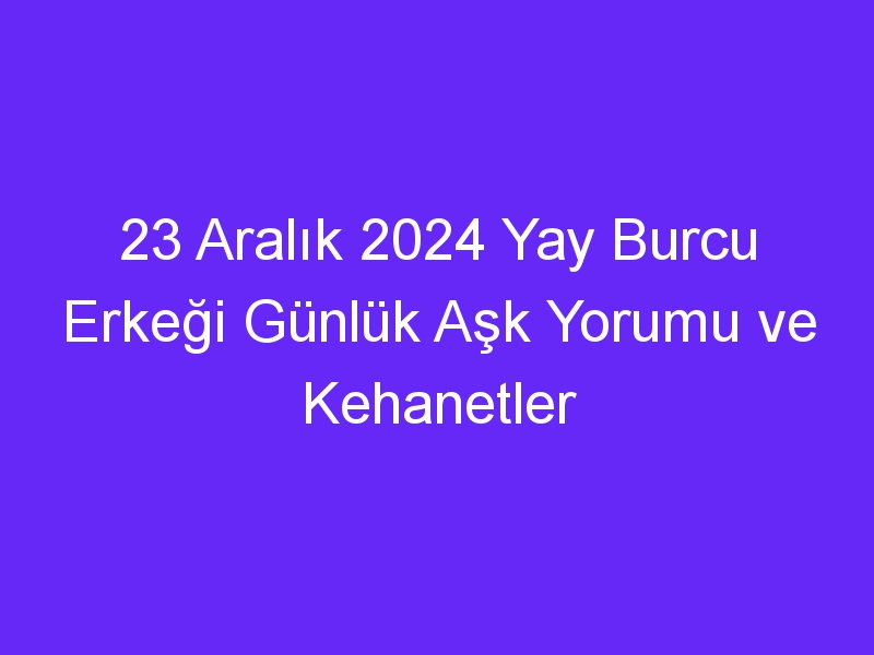 23 Aralık 2024 Yay Burcu Erkeği Günlük Aşk Yorumu ve Kehanetler