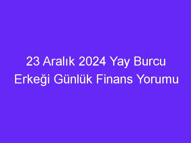 23 Aralık 2024 Yay Burcu Erkeği Günlük Finans Yorumu