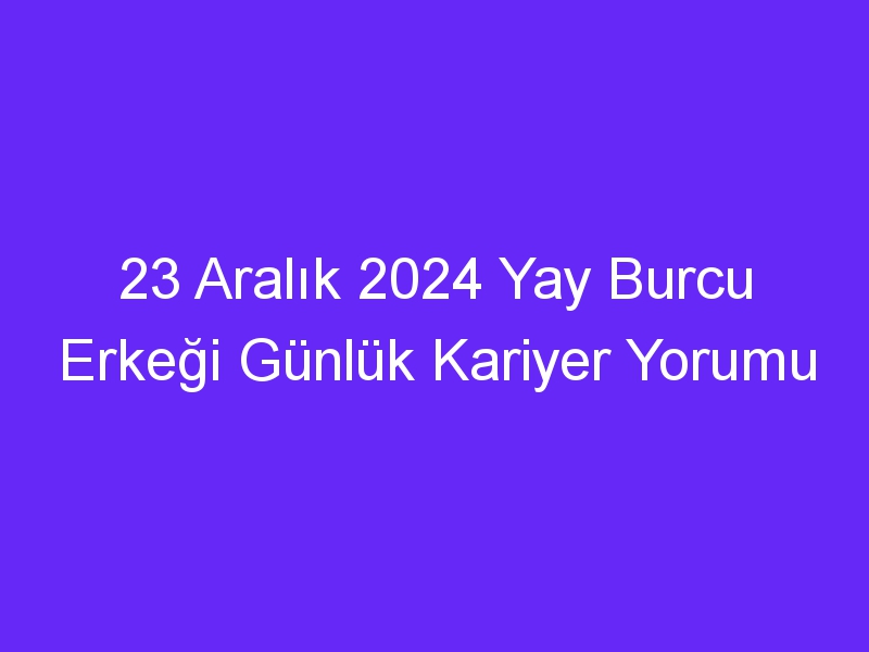 23 Aralık 2024 Yay Burcu Erkeği Günlük Kariyer Yorumu