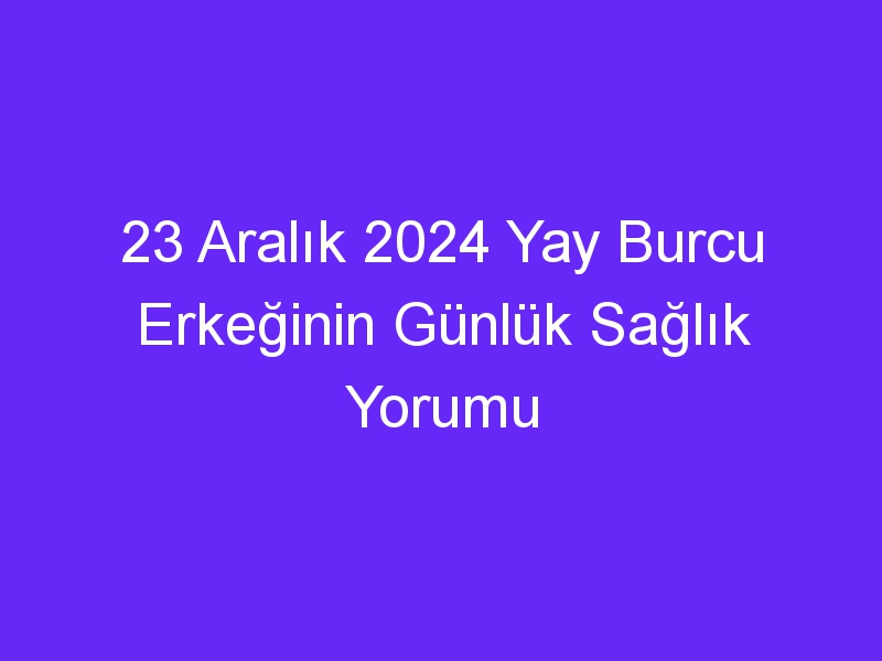 23 Aralık 2024 Yay Burcu Erkeğinin Günlük Sağlık Yorumu