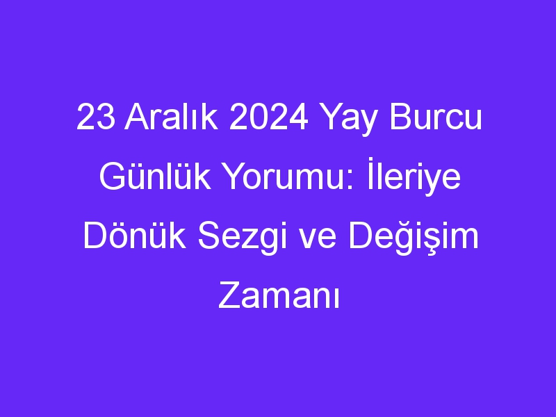 23 Aralık 2024 Yay Burcu Günlük Yorumu: İleriye Dönük Sezgi ve Değişim Zamanı