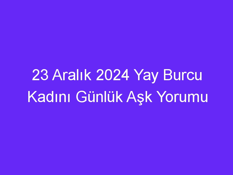 23 Aralık 2024 Yay Burcu Kadını Günlük Aşk Yorumu