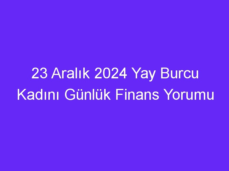 23 Aralık 2024 Yay Burcu Kadını Günlük Finans Yorumu