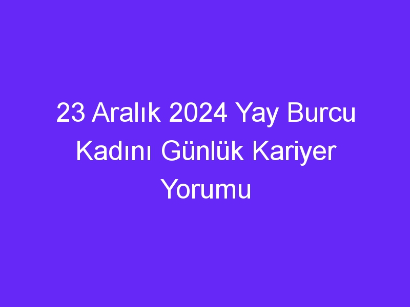 23 Aralık 2024 Yay Burcu Kadını Günlük Kariyer Yorumu