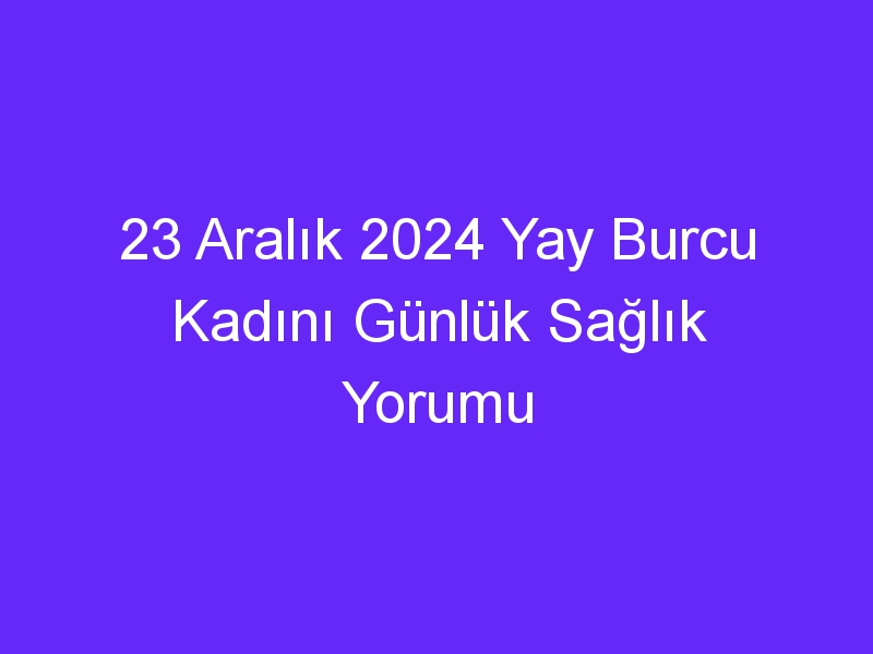 23 Aralık 2024 Yay Burcu Kadını Günlük Sağlık Yorumu