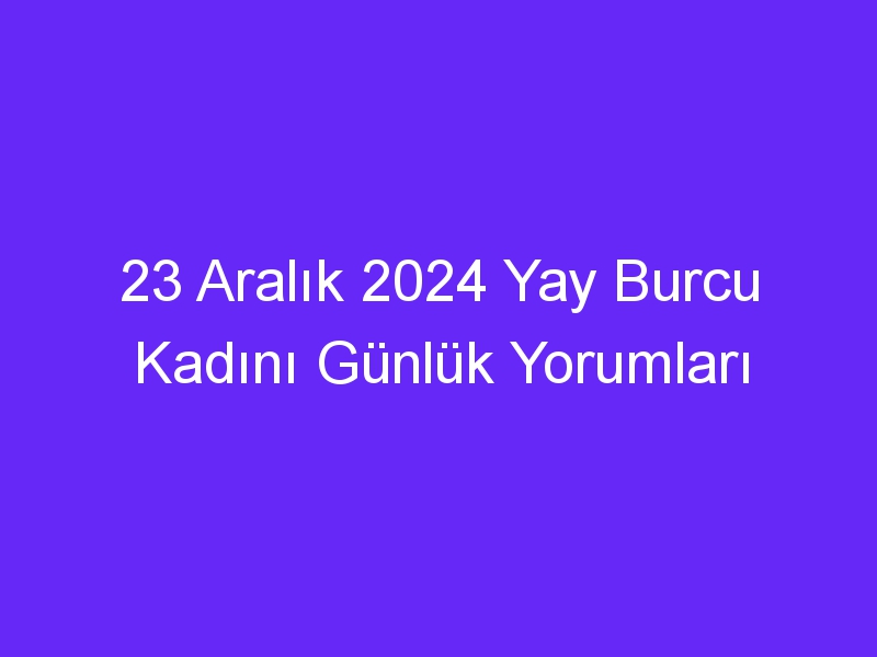 23 Aralık 2024 Yay Burcu Kadını Günlük Yorumları