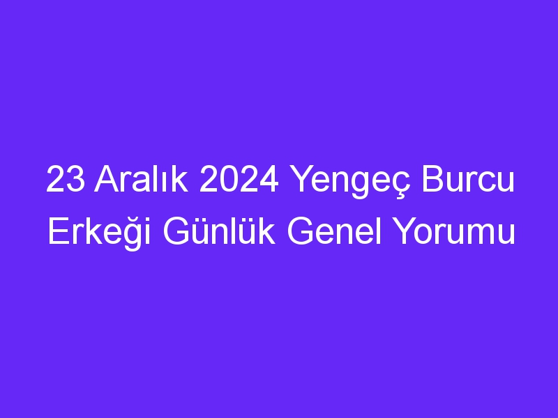 23 Aralık 2024 Yengeç Burcu Erkeği Günlük Genel Yorumu