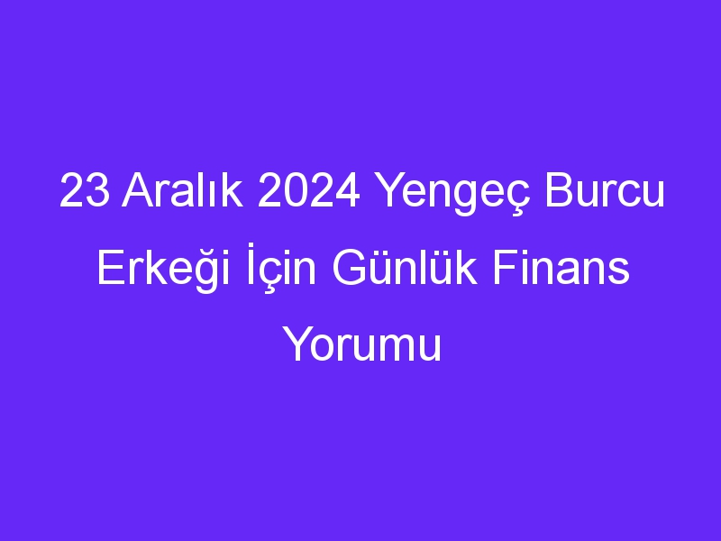 23 Aralık 2024 Yengeç Burcu Erkeği İçin Günlük Finans Yorumu