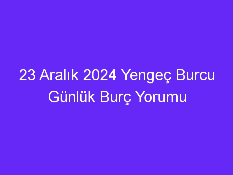 23 Aralık 2024 Yengeç Burcu Günlük Burç Yorumu