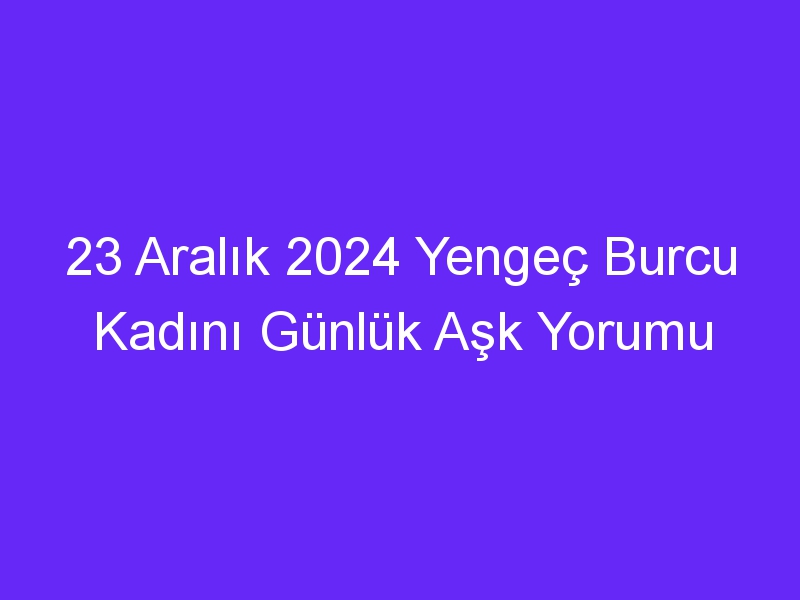 23 Aralık 2024 Yengeç Burcu Kadını Günlük Aşk Yorumu